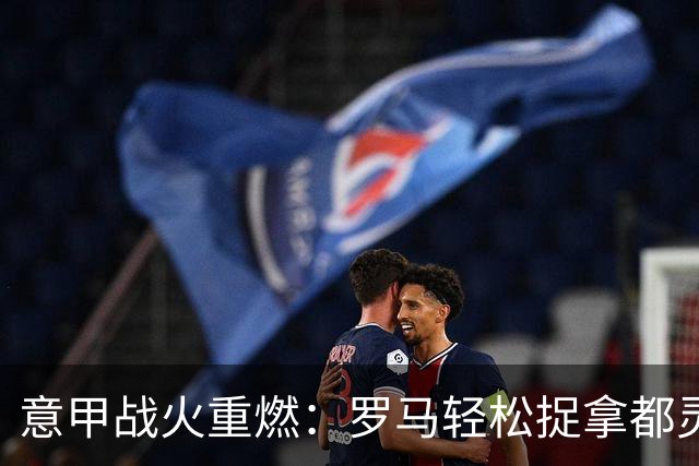 意甲战火重燃：罗马轻松捉拿都灵，马伦独领风骚！